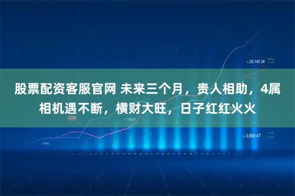 股票配资客服官网 未来三个月，贵人相助，4属相机遇不断，横财大旺，日子红红火火