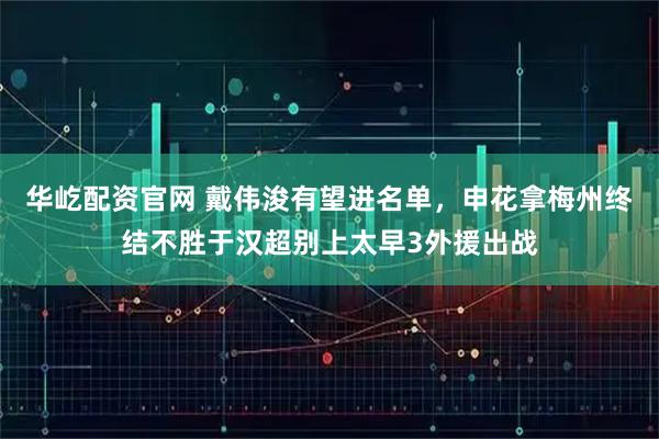 华屹配资官网 戴伟浚有望进名单，申花拿梅州终结不胜于汉超别上太早3外援出战