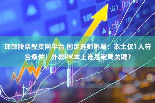 邯郸股票配资网平台 国足选帅困局：本土仅1人符合条件！外教PK本土谁是破局关键？