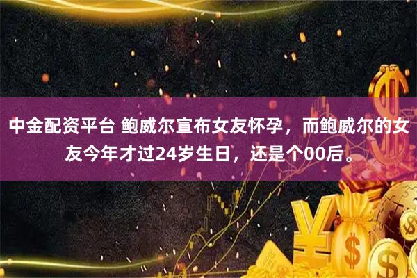 中金配资平台 鲍威尔宣布女友怀孕，而鲍威尔的女友今年才过24岁生日，还是个00后。