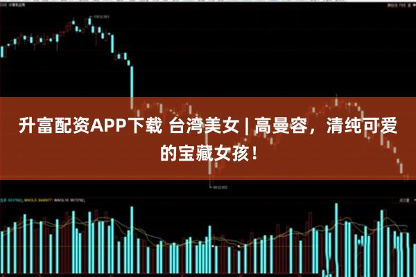 升富配资APP下载 台湾美女 | 高曼容，清纯可爱的宝藏女孩！