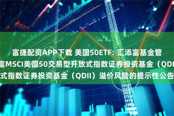 富捷配资APP下载 美国50ETF: 汇添富基金管理股份有限公司关于汇添富MSCI美国50交易型开放式指数证券投资基金（QDII）溢价风险的提示性公告
