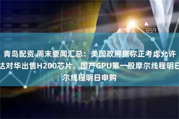 青岛配资 周末要闻汇总:美国政府据称正考虑允许英伟达对华出售H200芯片,国产GPU第一股摩尔线程明日申购