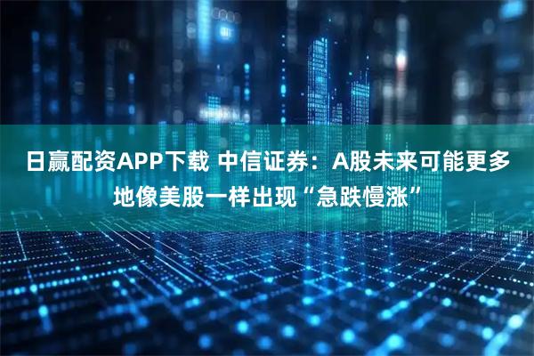 日赢配资APP下载 中信证券：A股未来可能更多地像美股一样出现“急跌慢涨”