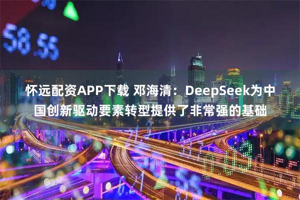 怀远配资APP下载 邓海清：DeepSeek为中国创新驱动要素转型提供了非常强的基础