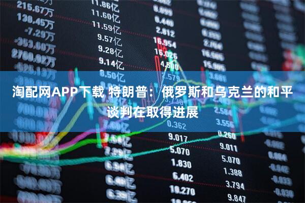 淘配网APP下载 特朗普：俄罗斯和乌克兰的和平谈判在取得进展