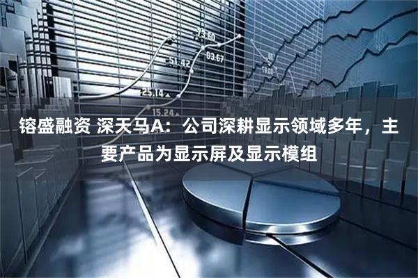 镕盛融资 深天马A：公司深耕显示领域多年，主要产品为显示屏及显示模组