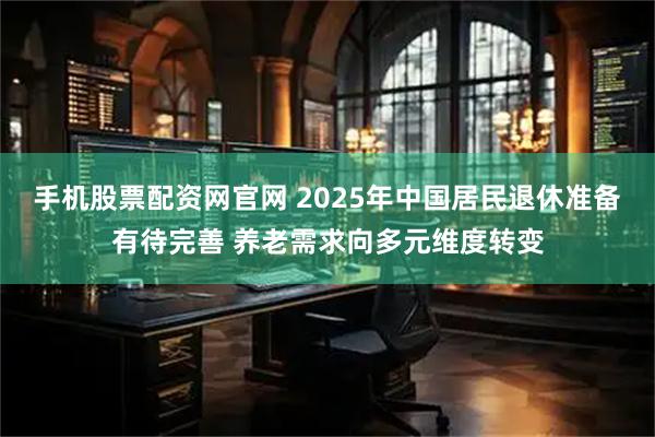 手机股票配资网官网 2025年中国居民退休准备有待完善 养老需求向多元维度转变
