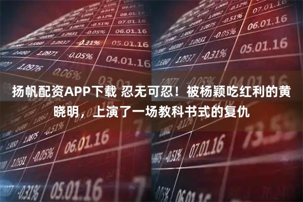 扬帆配资APP下载 忍无可忍！被杨颖吃红利的黄晓明，上演了一场教科书式的复仇