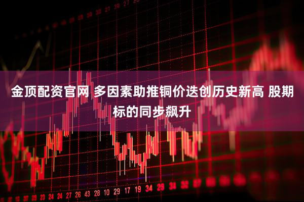 金顶配资官网 多因素助推铜价迭创历史新高 股期标的同步飙升