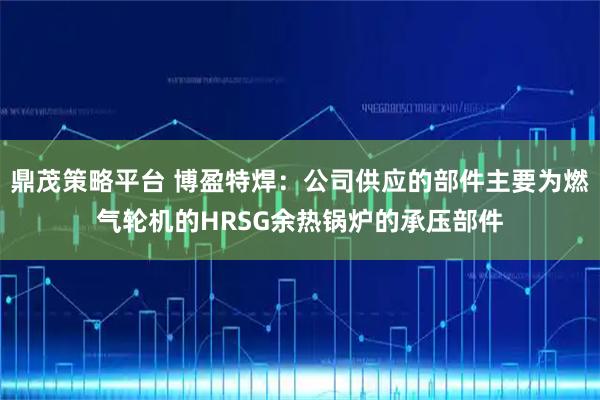 鼎茂策略平台 博盈特焊：公司供应的部件主要为燃气轮机的HRSG余热锅炉的承压部件