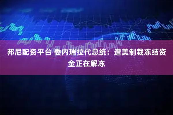 邦尼配资平台 委内瑞拉代总统：遭美制裁冻结资金正在解冻
