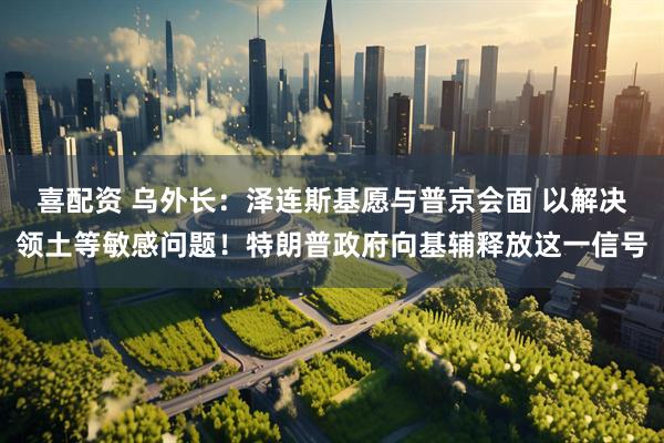 喜配资 乌外长：泽连斯基愿与普京会面 以解决领土等敏感问题！特朗普政府向基辅释放这一信号