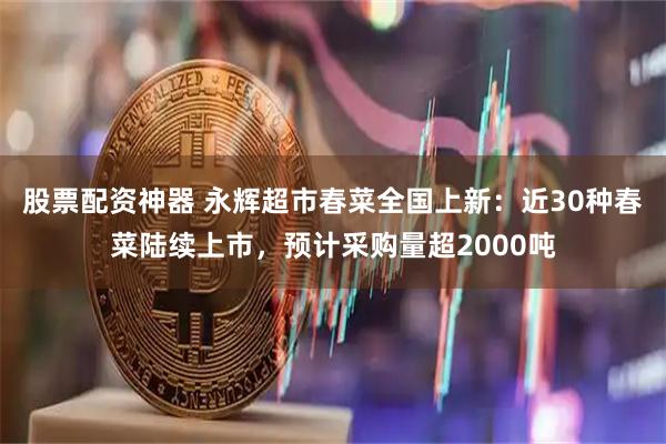 股票配资神器 永辉超市春菜全国上新：近30种春菜陆续上市，预计采购量超2000吨