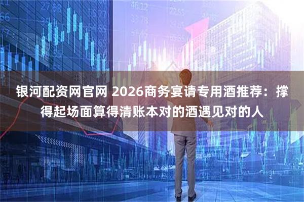 银河配资网官网 2026商务宴请专用酒推荐：撑得起场面算得清账本对的酒遇见对的人