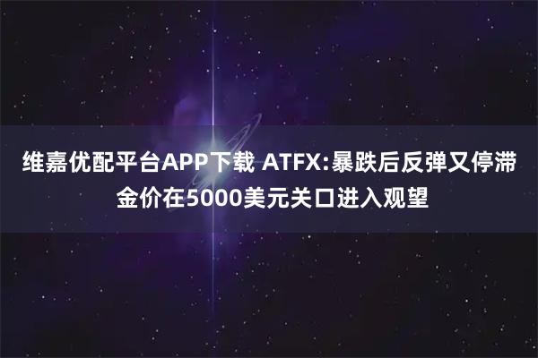 维嘉优配平台APP下载 ATFX:暴跌后反弹又停滞 金价在5000美元关口进入观望