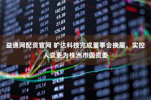 益通网配资官网 旷达科技完成董事会换届，实控人变更为株洲市国资委