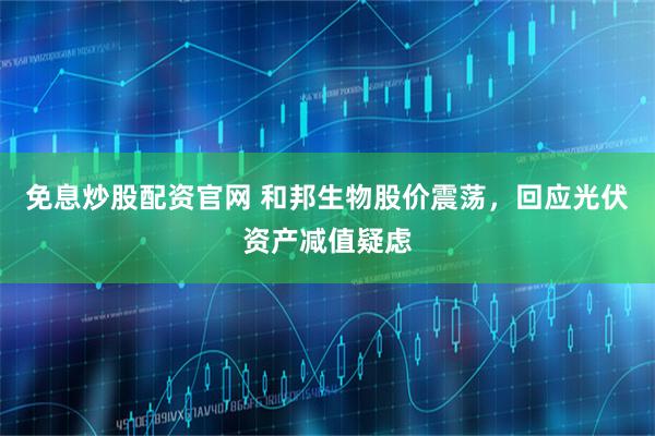 免息炒股配资官网 和邦生物股价震荡，回应光伏资产减值疑虑