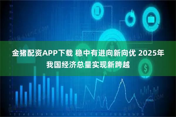金猪配资APP下载 稳中有进向新向优 2025年我国经济总量实现新跨越