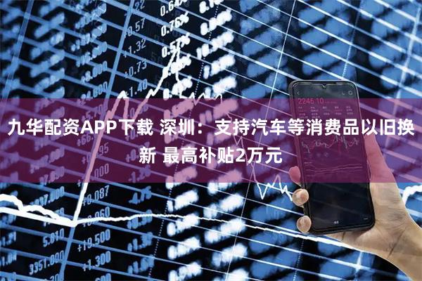 九华配资APP下载 深圳：支持汽车等消费品以旧换新 最高补贴2万元