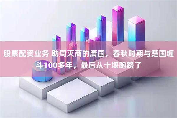 股票配资业务 助周灭商的庸国，春秋时期与楚国缠斗100多年，最后从十堰跑路了