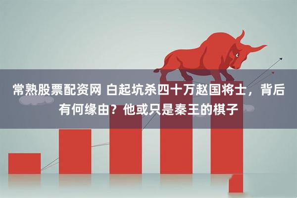 常熟股票配资网 白起坑杀四十万赵国将士，背后有何缘由？他或只是秦王的棋子