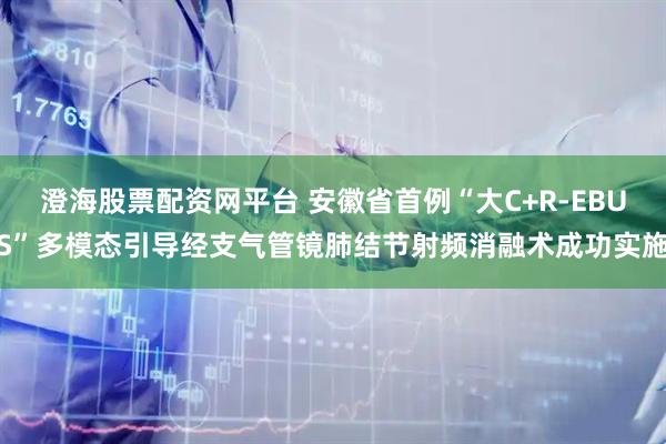 澄海股票配资网平台 安徽省首例“大C+R-EBUS”多模态引导经支气管镜肺结节射频消融术成功实施