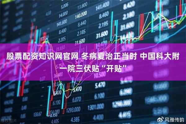 股票配资知识网官网 冬病夏治正当时 中国科大附一院三伏贴“开贴”