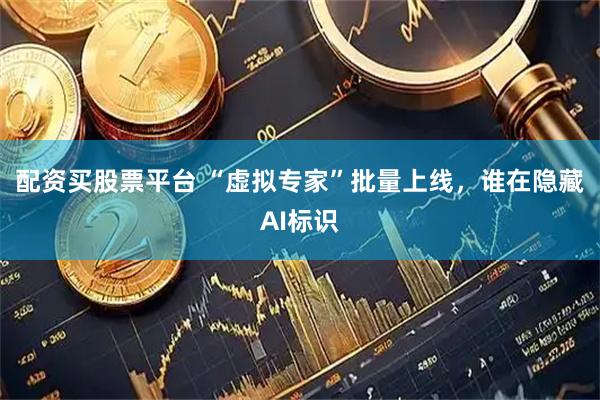 配资买股票平台 “虚拟专家”批量上线，谁在隐藏AI标识